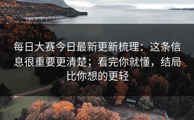 每日大赛今日最新更新梳理：这条信息很重要更清楚；看完你就懂，结局比你想的更轻
