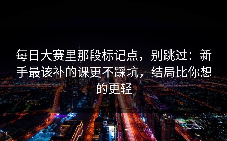 每日大赛里那段标记点,别跳过:新手最该补的课更不踩坑,结局比你想的更轻 每日大赛里那段标记点,别跳过:新手最该补的课更不踩坑,结局比你想的更轻